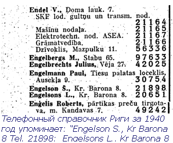 Text Box:  Телефонный справочник Риги за 1940 год упоминает: “Engelson S., Kr Barona 8 Tel. 21898;  Engelsons L., Kr Barona 8 Tel. 20651; ” .